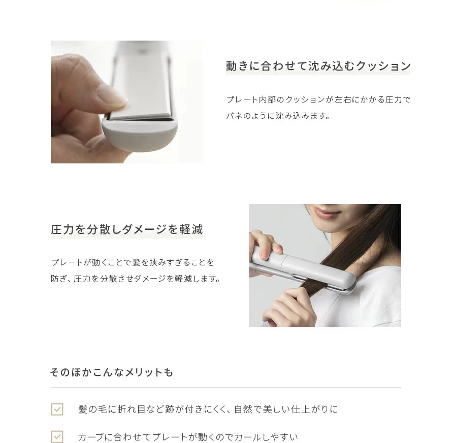 プレート内部のクッションが左右にかかる圧力でバネのように沈み込みます。髪を挟みすぎることを防ぎ、圧力を分散させダメージを軽減します。