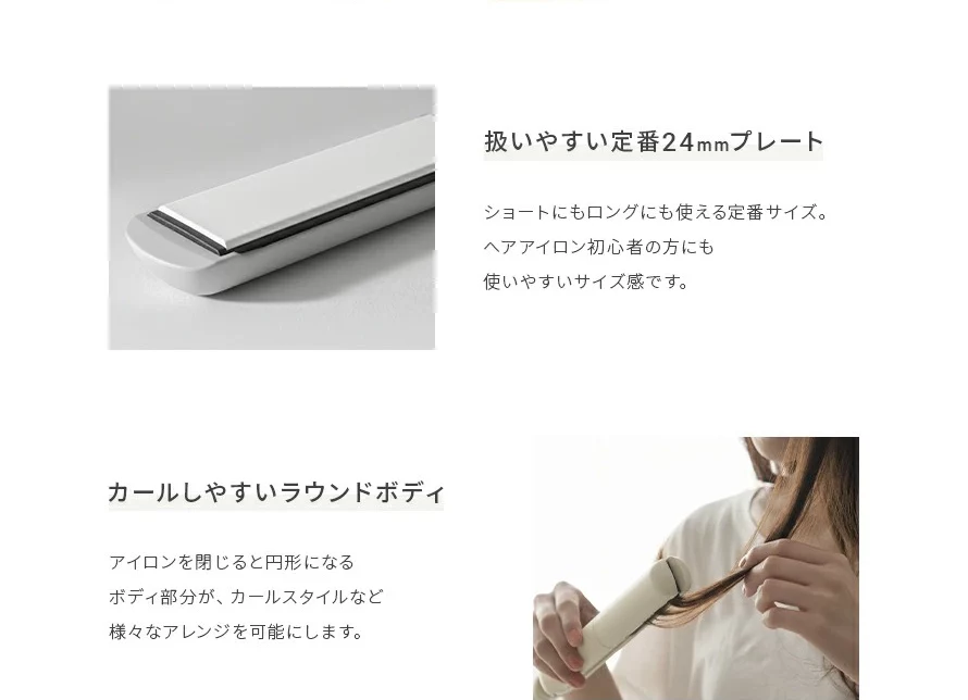 ショートにもロングにも使える定番24㎜サイズ。ヘアアイロン初心者の方にも使いやすいサイズです。カールしやすいラウンドボディで、カールスタイルなどさまざまなアレンジを可能にします。