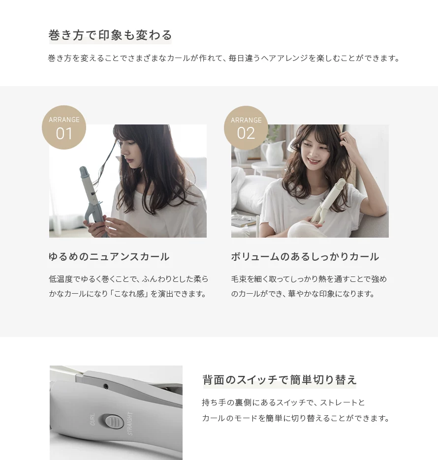 巻き方を変えることでさまざまなカールが作れて、毎日違うヘアアレンジを楽しむことができます。①ゆるめもニュアンスカール。②ボリュームあるしっかりカール。また、持ち手の裏側にあるスイッチで、ストレートとカールのモードを簡単に切り替えることができます。