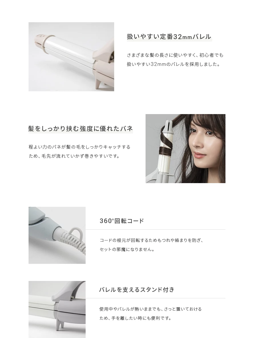 さまざまな髪の長さに使いやすく、初心者でも扱いやすい32mmのバレルを採用しました。また、程よい力のバネが髪の毛をしっかりキャッチするため、毛先が流れて行かず巻きやすいです。コードは360度回転するので、もつれや絡まりを防ぎ、セットの邪魔になりません。バレルを支えるスタンド付きで、使用中やバレルが熱いままでも、さっと置けるため、手を離したい時にも便利です。