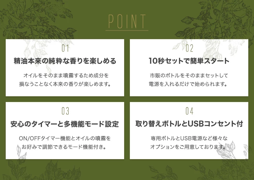 4つのポイントがあります。①精油本来の純粋な香りを楽しめる。②10秒セットで簡単スタート。③安心のタイマーと多機能モード設定。④取り換えボトルとUSBコンセント付。