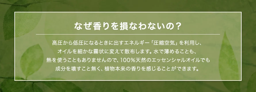 高圧から低圧になるときに出すエネルギー「圧縮空気」を利用し、オイルを細かな霧状に変えて散布します。水で薄めることも、熱を使うこともありませんので、100%天然のエッセンシャルオイルでも成分を壊すこと無く、植物本来の香りを感じることができます。