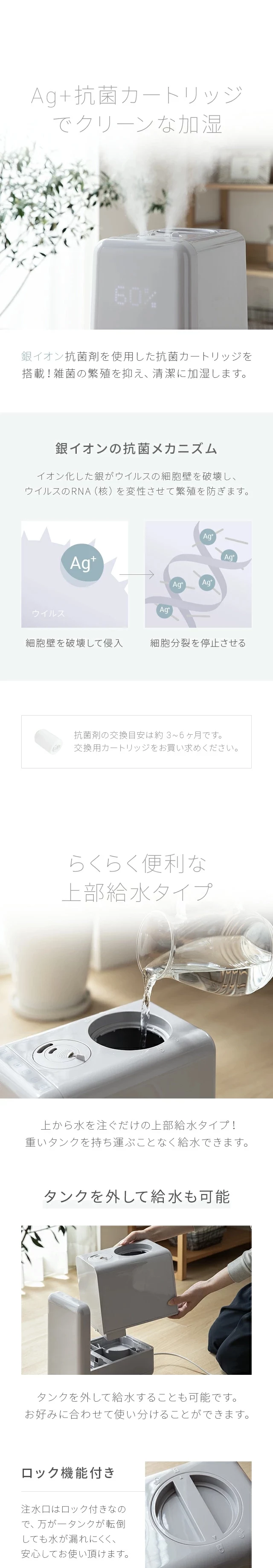 銀イオン抗菌剤を使用した抗菌カートリッジを搭載！雑菌の繁殖を抑え、清潔に加湿します。上から水を注ぐだけの上部給水タイプ！重いタンクを持ち運ぶことなく給水できます。タンクを外して給水することも可能です。お好みに合わせて使い分けることができます。注水口はロック付きなので、万が一タンクが転倒しても水が漏れにくく、安心してお使い頂けます