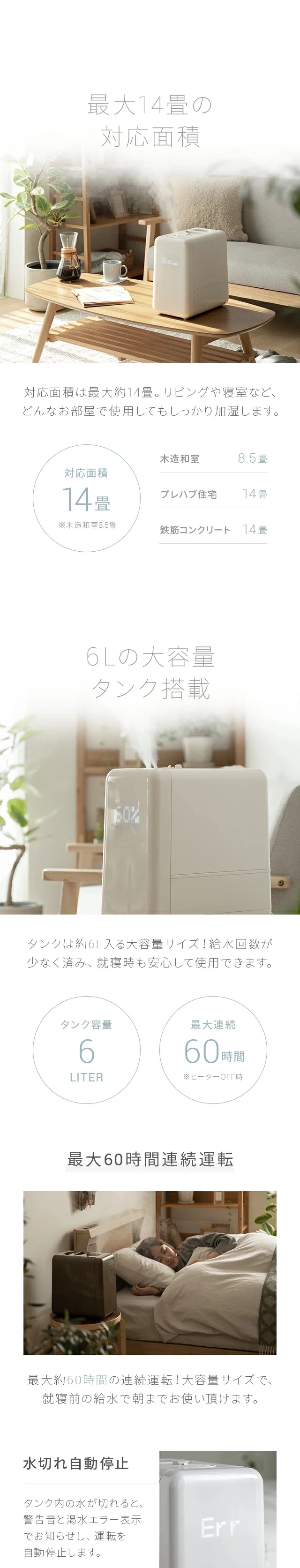対応面積は最大約14畳。リビングや寝室など、どんな部屋で使用してもしっかり加湿します。また、タンクは約6L入る大容量サイズ！給水回数が少なく済み、就寝時も安心して使用できます。最大約60時間の連続運転で、就寝前の給水で朝までお使い頂けます。タンク内の水が切れると、警告音と渇水エラー表示でお知らせし、運転を自動停止します