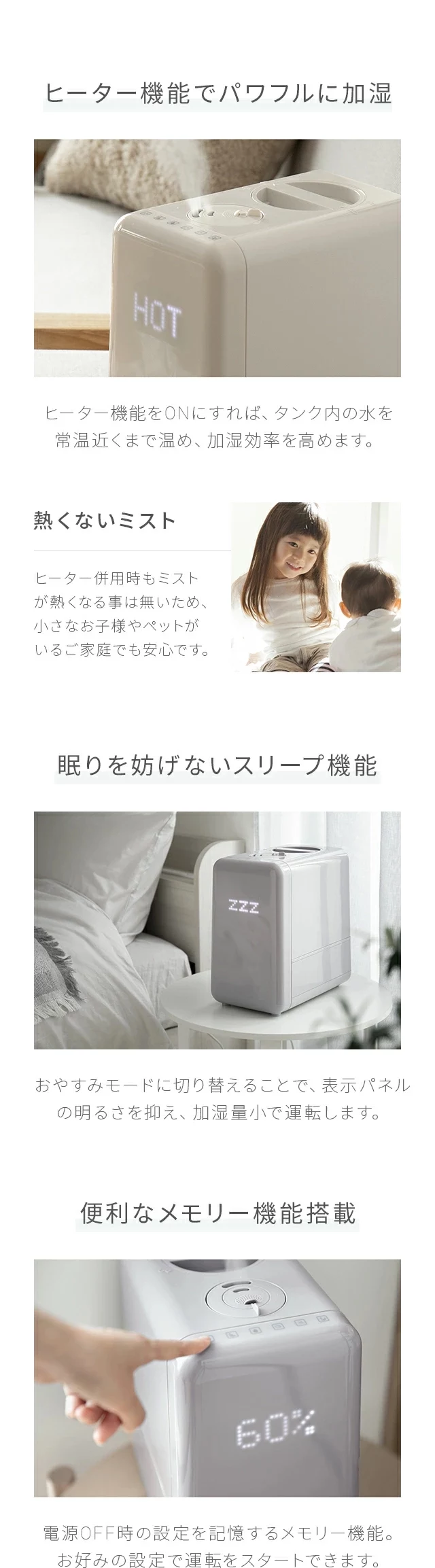 ヒーター機能をONにすれば、タンク内の水を常温近くまで温め、加湿効率を高めます。ヒーター併用時もミストが熱くなる事は無いため、小さなお子様やペットがいるご家庭でも安心です。おやすみモードに切り替えることで、表示パネルの明るさを抑え、加湿量小で運転します。電源OFF地の設定を記憶するメモリー機能。お好みの設定で運転をスタートできます