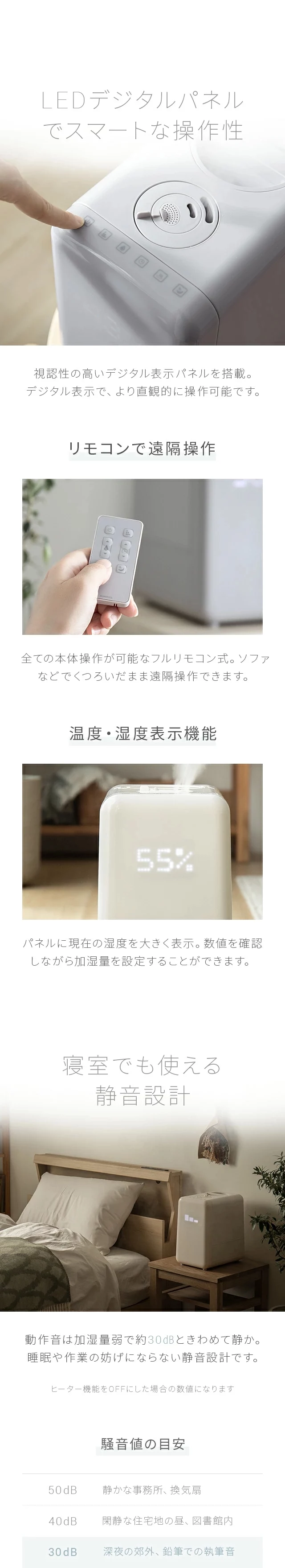 視認性の高いデジタル表示パネルを搭載。デジタル表示で、より直感的に操作可能です。全ての本体操作が可能なフルリモコン式。ソファなどでくつろいだまま遠隔操作できます。パネルに現在の湿度を大きく表示。数値を確認しながら加湿量を設定することができます。動作音は加湿量弱で約30dBときわめて静か。睡眠や作業の妨げにならない静音設計です
