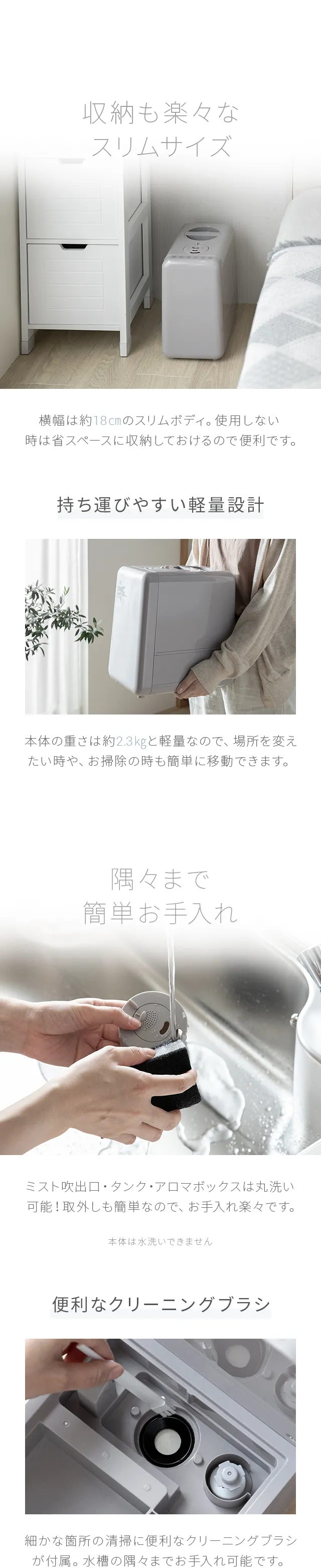 奥行き約19.5cmのスリムボディ。使用しない時は省スペースに収納しておけるので便利です。本体の重さは約1.4kgと軽量なので、場所を変えたい時や、お掃除の時も簡単に移動できます。ミスト吹出口・タンク・アロマボックスは丸洗い可能！取外しも簡単なのでお手入れ楽々です。タンク下部に排水口が付いており、タンク内に残った水を綺麗に出し切ることができます。細かな箇所の清掃に便利なクリーニングブラシが付属。水槽の隅々までお手入れ可能です