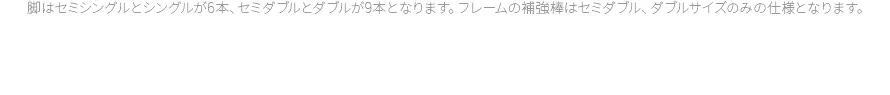 脚はセミシングルとシングルが6本、セミダブルとダブルが9本となります。フレームの補強棒はセミダブル、ダブルサイズのみの仕様となります。