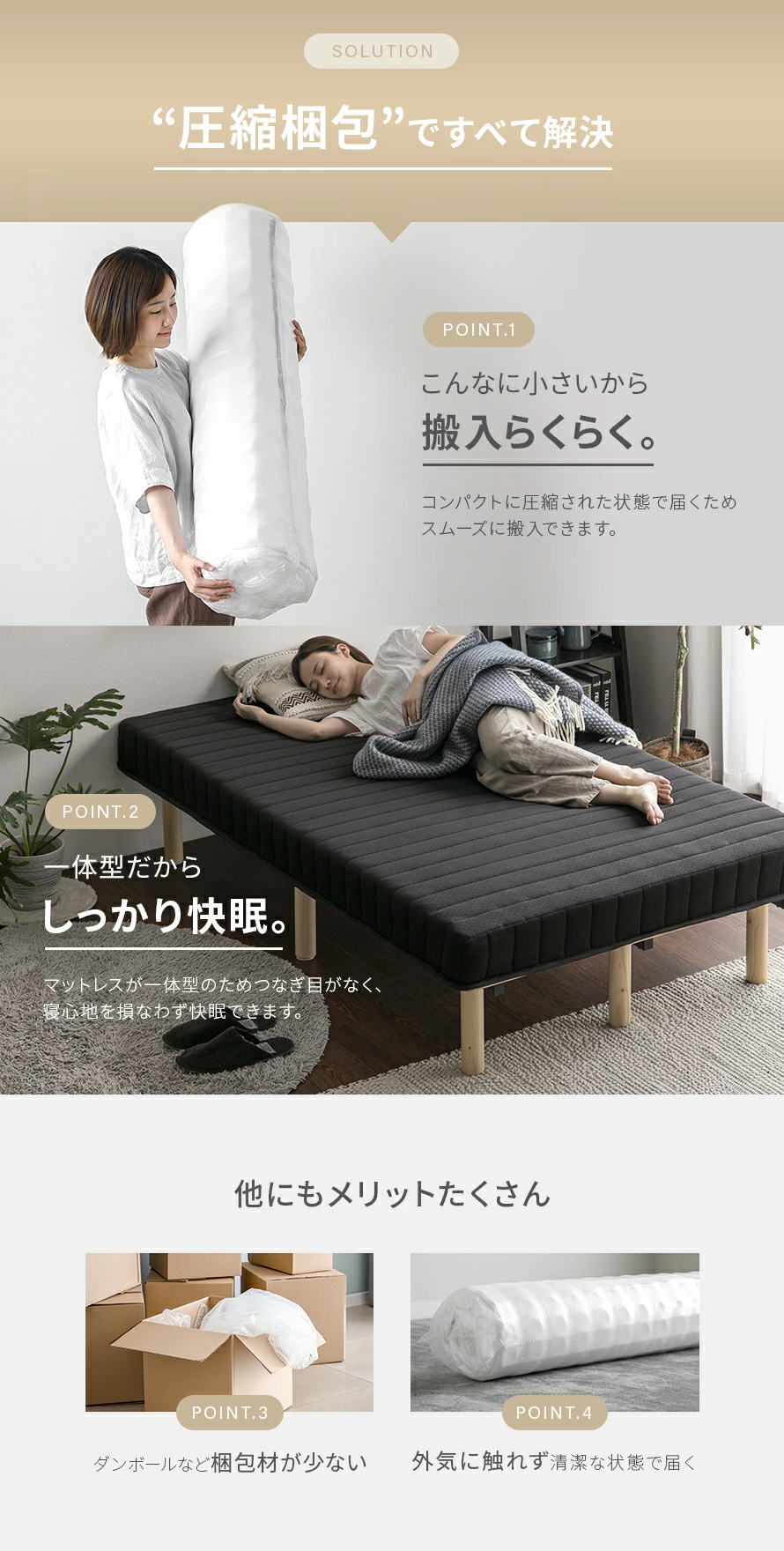 ポイント1こんなに小さいから搬入らくらく。コンパクトに圧縮された状態で届く為スムーズに搬入できます。ポイント2マットレスが一体型のためつなぎ目がなく、寝心地を損なわず快眠できます。ポイント3ダンボールなど梱包材が少ない。ポイント4外気に触れず清潔な状態で届く。
