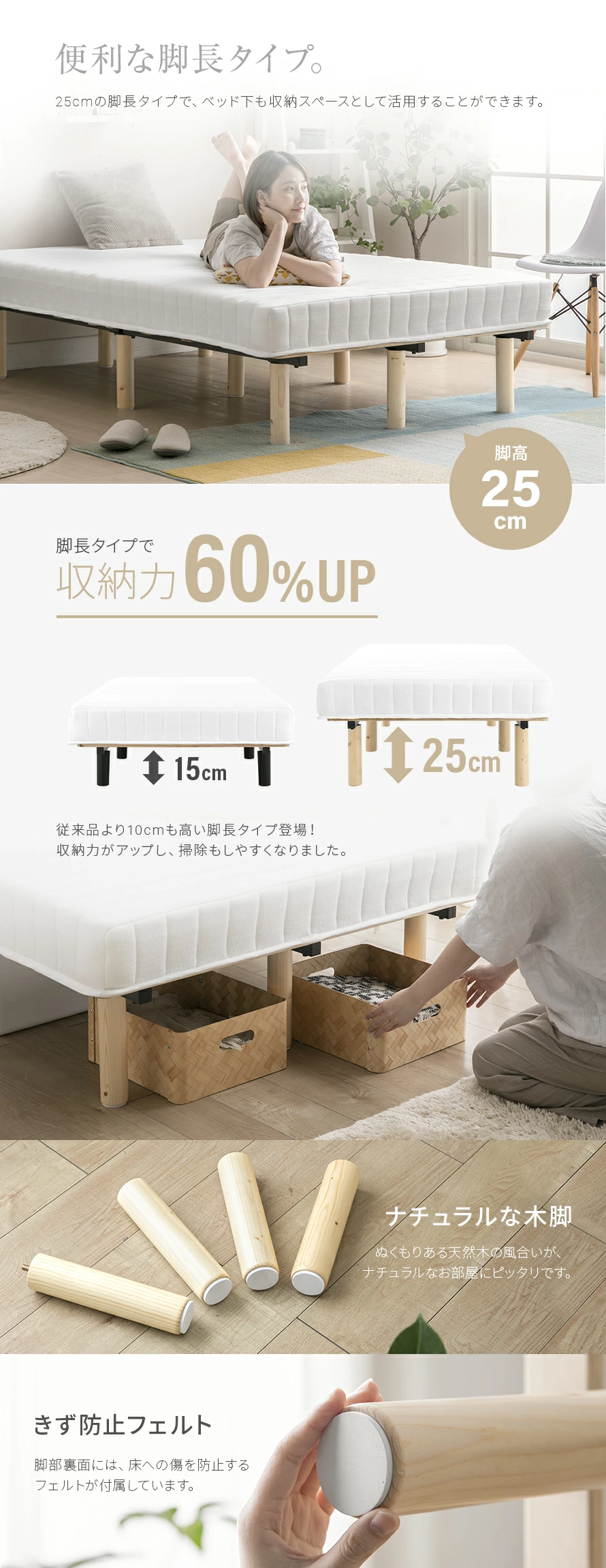 負荷がかかりやすい腰回りを持ち上げられるように支え、身体の広い範囲へ圧力を分散します。適度な反発力で沈み込みすぎず、無理のない姿勢へ導きます。25cmの脚長タイプで、ベット下も収納スペースとして活用することができます。従来より10cmも高い脚長タイプ登場！収納力がアップし、掃除もしやすくなりました。ぬくもりある天然木の風合いが、ナチュラルなお部屋にピッタリです。脚部裏面には床への傷を防止するフェルトが付属しています。