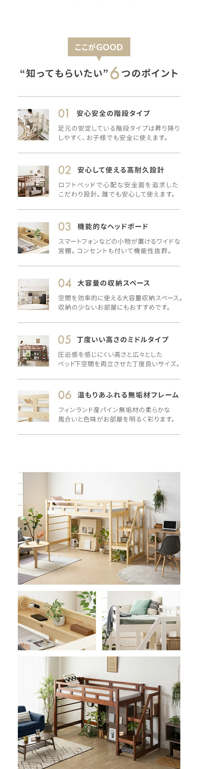 知ってもらいたい6つのポイント。ポイント1、安心安全の階段タイプ。ポイント2、安心して使える高耐久設計。ポイント3、機能的なヘッドボード。ポイント4、大容量の収納スペース。ポイント5、丁度いい高さのミドルタイプ。ポイント6、温もりあふれる無垢材フレーム