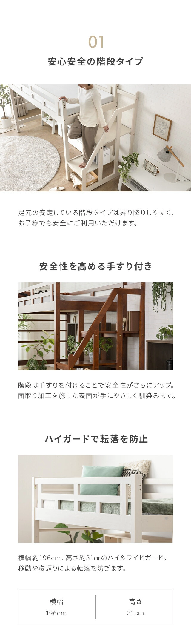 足元の安定している階段タイプは昇り降りしやすく、お子様でも安全にご利用いただけます。階段は手すりを付けることで安全性がさらにアップ。丸みのある表面が手にやさしく馴染みます。また、横幅約198cm、高さ約30.7cmのハイ＆ワイドガード。移動や寝返りによる転落を防ぎます