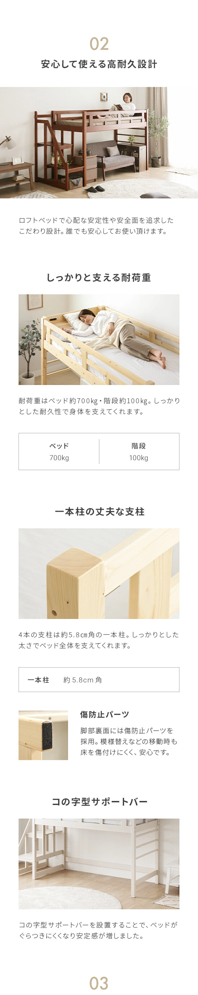 ロフトベッドで心配な安定性や安全面を追求したこだわり設計。誰でも安心してお使い頂けます。耐荷重はベッド約700kg・階段約100kg。しっかりとした耐久性で身体を支えてくれます。また、4本の支柱は約5.8cm角の一本柱。しっかりとした太さでベッド全体を支えてくれます。脚部裏面には傷防止パーツを採用。模様替えなどの移動時も床を傷つけにくく、安心です。ベッド下にこの字型サポートバーを設置することで、ベッドがぐらつきにくくなり安定感が増しました