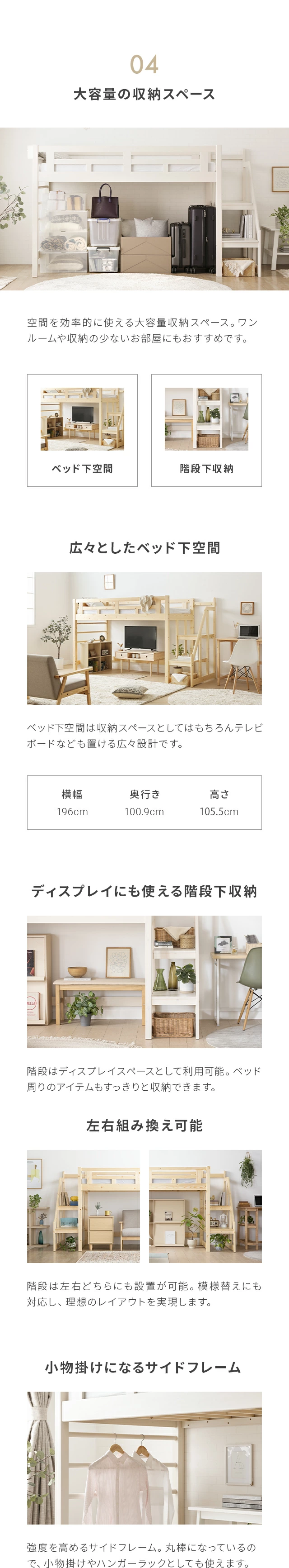空間を効率的に使える大容量収納スペース。ワンルームや収納の少ないお部屋にもおすすめです。ベッド下空間は収納スペースとして使える広々設計です。広さは横幅198cm、奥行き100.9cm、高さ104.8cm。階段はディスプレイスペースとして利用可能。ベッド周りのアイテムもすっきりと収納できます。階段は左右どちらにも設置が可能。模様替えにも対応し、理想のレイアウトを実現します。強度を高めるサイドフレームは、丸棒になっているので、小物掛けやハンガーラックとしても使えます。お部屋に圧迫感を出しにくい高さと広々としたベッド下空間を両立した丁度いいサイズです。高さ約146cm