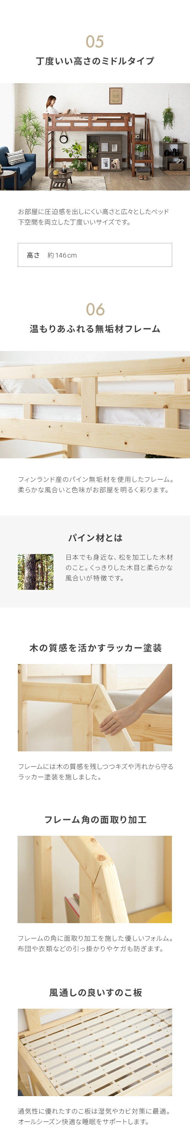 お部屋に圧迫感を出しにくい高さと広々としたベッド下空間を両立した丁度いいサイズです。高さ約146cm。フレームには、フィンランド産のパイン無垢材を使用したフレーム。柔らかな風合いと色味がお部屋を明るく彩ります。パイン材とは、日本でも身近な、松を加工した木材のこと。くっきりした木目と柔らかな風合いが特徴です。フレームには木の質感を残しつつキズや汚れから守るラッカー塗料を施しました。フレームの角に面取り加工を施した優しいフォルム。布団や衣類などの引っ掛かりやケガも防ぎます。通気性に優れたすのこ板は湿気やカビ対策に最適。オールシーズン快適な睡眠をサポートします