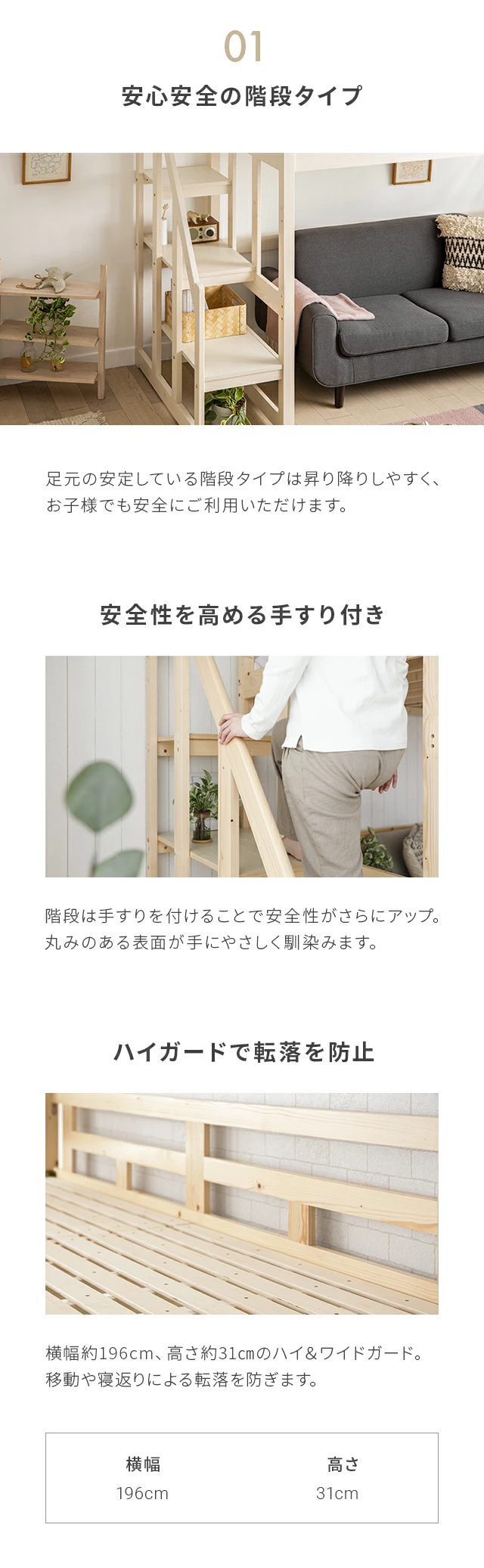 足元の安定している階段タイプは昇り降りしやすく、お子様でも安全にご利用いただけます。階段は手すりを付けることで安全性がさらにアップ。丸みのある表面が手にやさしく馴染みます。横幅約198cm、高さ約30.7cmのハイ＆ワイドガード。移動や寝返りによる転落を防ぎます