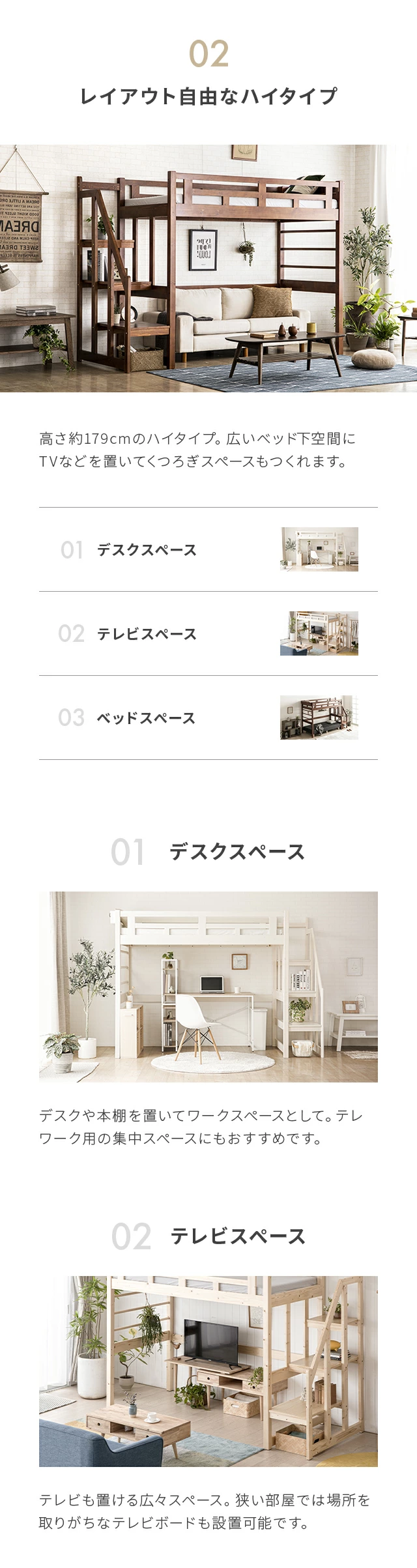 高さ約179cmのハイタイプ。広いベッド下空間にTVなどを置いてくつろぎスペースもつくれます。デスクや本棚を置いてワークスペースとして。テレワーク用の集中スペースにもおすすめです。テレビも置ける広々スペース。狭い部屋では場所を鳥がちなテレビボードも設置可能です