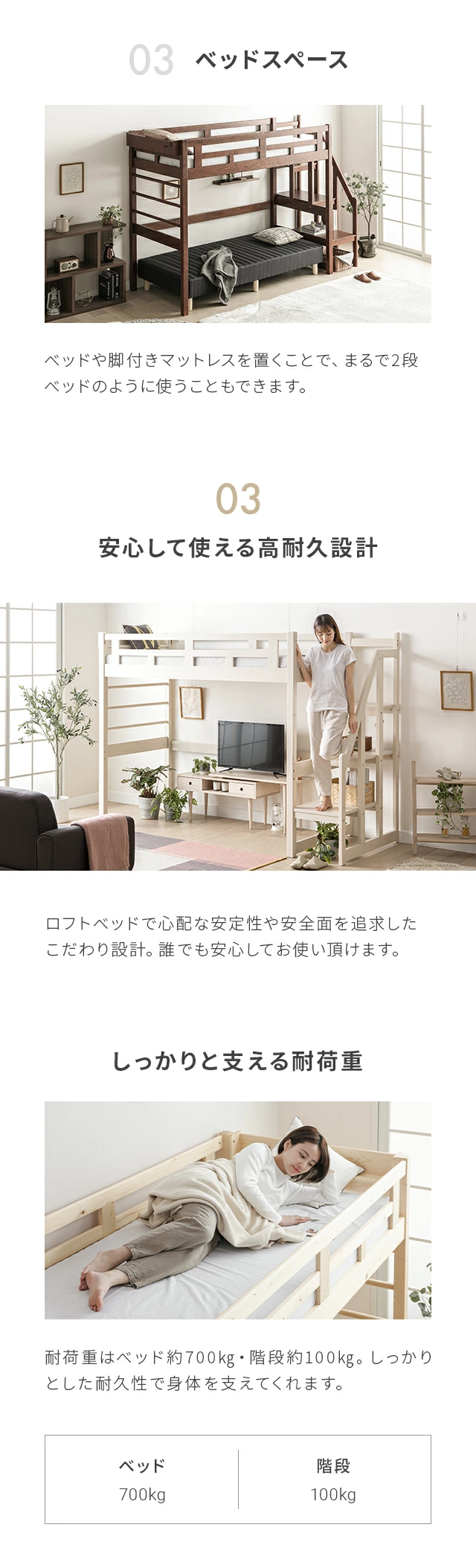 ベッドや脚付きマットレスを置くことで、まるで2段ベッドのように使うこともできます。ロフトベッドで心配な安定性や安全面を追求したこだわり設計。誰でも安心してお使い頂けます。耐荷重はベッド約700kg・階段約100kg。しっかりとした耐久性で身体を支えてくれます