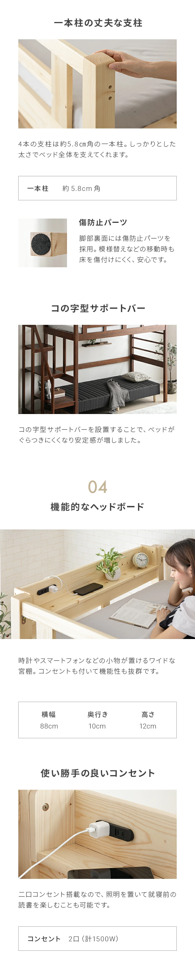 4本の支柱は約5.8cm角の一本柱。しっかりとした太さでベッド全体を支えています。ベッド下にコの字型サポートバーを設置することで、ベッドがぐらつきにくくなり安定感が増しました。また、時計やスマートフォンなどの小物が置けるワイドな宮棚。コンセントも付いて機能性も抜群です。宮棚のサイズは、横幅88cm、奥行き10cm、高さ12cm。二口コンセント搭載なので、照明を置いて就寝前の読書を楽しむことも可能です。コンセントの出力は二口で1500W