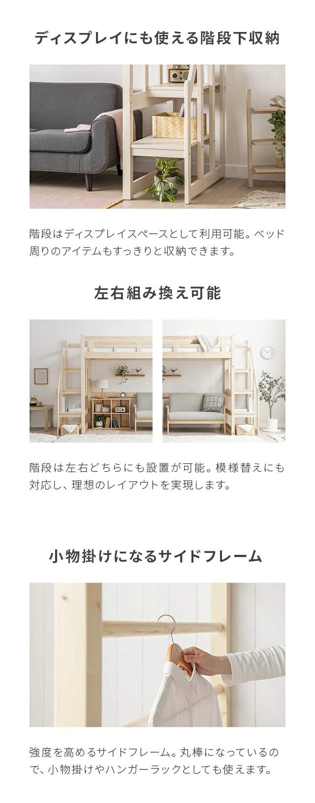 階段はディスプレイとして利用可能。ベッド周りのアイテムもすっきりと収納できます。階段は左右どちらにも設置が可能。模様替えにも対応し、理想のレイアウトを実現します。強度を高めるサイドフレーム。丸棒になっているので、小物掛けやハンガーラックとしても使えます