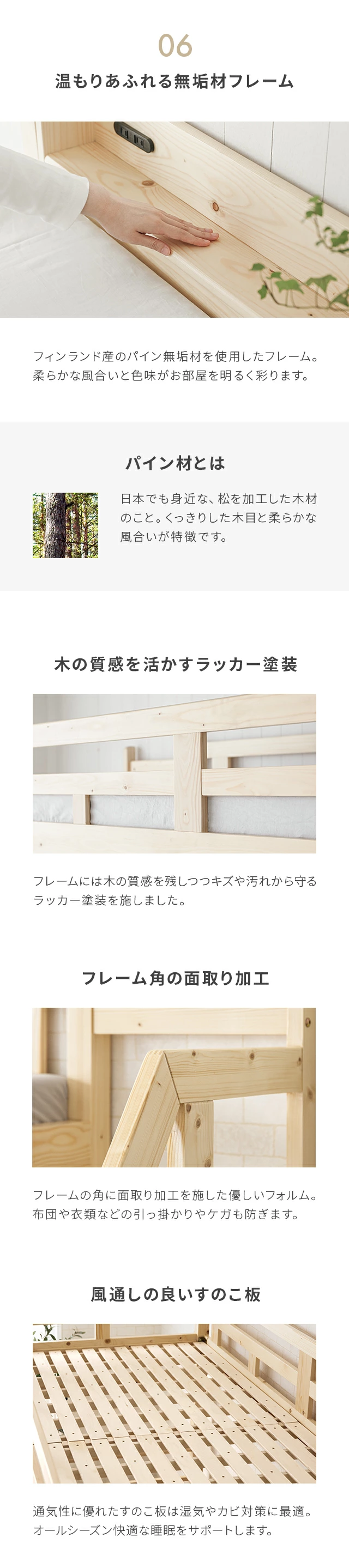 フィンランド産のパイン無垢材を使用したフレーム。柔らかな風合いと色味がお部屋を明るく彩ります。パイン材とは、日本でも身近な、松を加工した木材のこと。くっきりした木目と柔らかな風合いが特徴です。フレームには木の質感を残しつつキズや汚れから守るラッカー塗料を施しました。フレームの角に面取り加工を施した優しいフォルム。布団や衣類などの引っ掛かりやケガを防ぎます。また、通気性に優れたすのこ板は湿気やカビ対策に最適。オールシーズン快適な睡眠をサポートします