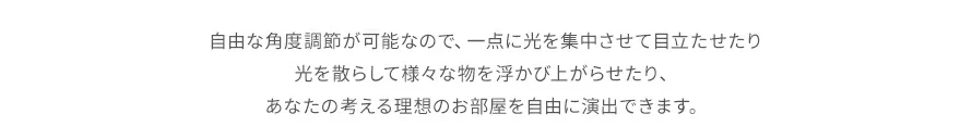 自由な角度調節が可能なので、一点に光を集中させて目立たせたり光を散らして様々な物を浮かび上がらせたり、あなたの考える理想のお部屋を自由に演出できます。