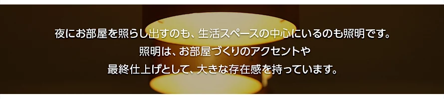 夜にお部屋を照らし出すのも、生活スペースの中心にいるのも照明です。照明は、お部屋づくりのアクセントや最終仕上げとして、大きな存在感を持っています