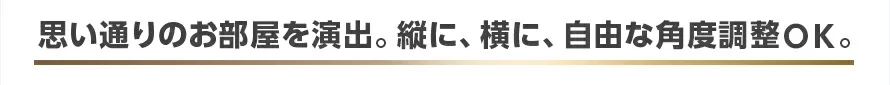 思い通りのお部屋を演出。縦に、横に、自由な角度調整OK