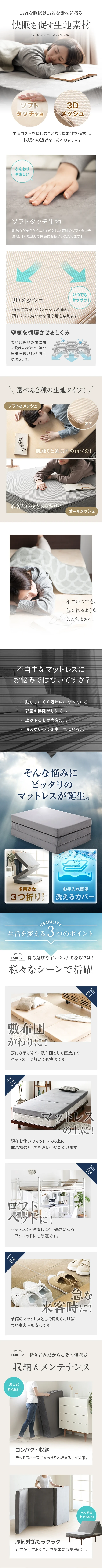 良質な睡眠は良質な素材に宿る「快眠を促す生地素材」、ソフトタッチ生地、3Dメッシュ、空気を循環させるしくみ、選べる2種の生地タイプ！、ソフトタッチ生地＆メッシュ、オールメッシュ、不自由なマットレスにお悩みではないですか？、そんな悩みにピッタリのマットレスが誕生。生活を変える3つのポイント、POINT01.様々なシーンで活躍、敷布団がわりに！、マットレスの上に！、ロフトベッドに！、急な来客時に！、POINT02.収納＆メンテナンス、コンパクト収納、湿気対策もラクラク