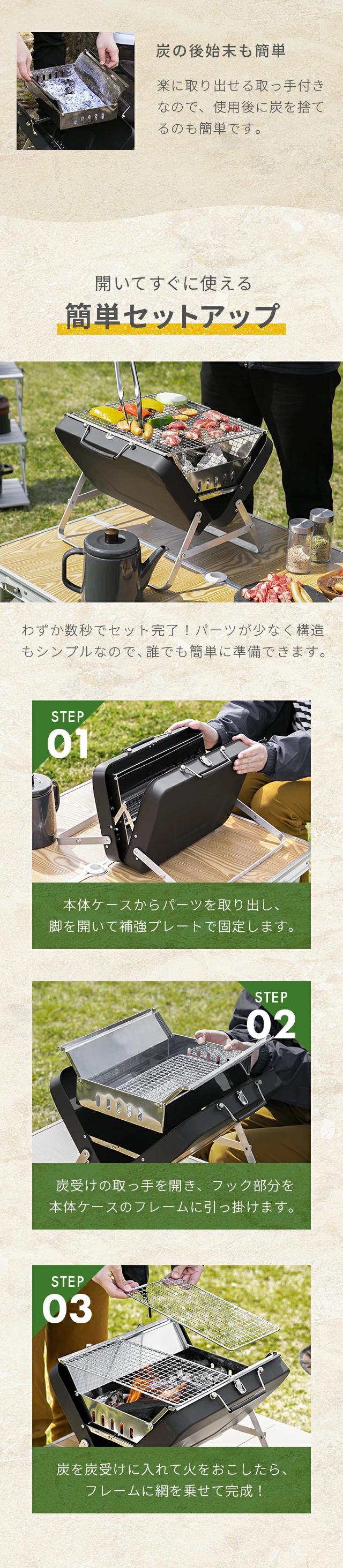 炭の後始末も簡単、開いてすぐに使える簡単セットアップ、STEP01.本体ケースからパーツを取り出し、脚を開いて補強プレートで固定します。STEP02.炭受けの取っ手を開き、フック部分を本体ケースのフレームに引っ掛けます。STEP03.炭を炭受けに入れて火をおこしたら、フレームに網を乗せて完成！