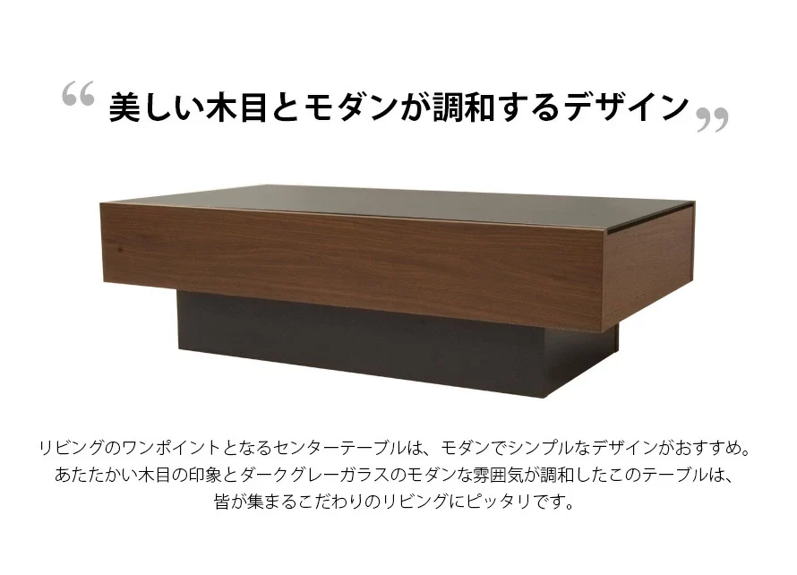 あたたかいワンポイントとなるセンターテーブルは、モダンでシンプルなデザインがおすすめ。あたたかい木目の印象とダークグレーガラスのモダンな雰囲気が調和したこのテーブルは、皆が集まるこだわりのリビングにピッタリです