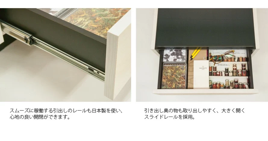 スムーズに稼働する引出しのレールも日本製を使い、心地の良い開閉ができます。また、引出し奥の物も取り出しやすく、大きく開くスライドレールを採用