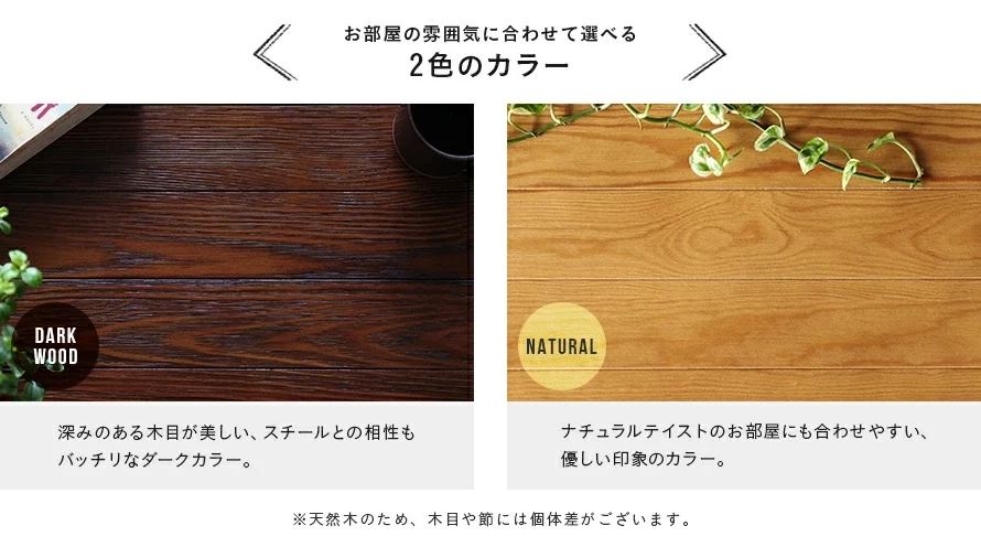 2色のカラー展開。ダークウッドは、深みのある木目が美しい、スチールとの相性もバッチリなダークカラー。ナチュラルは、ナチュラルテイストのお部屋にも合わせやすい、優しい印象のカラー