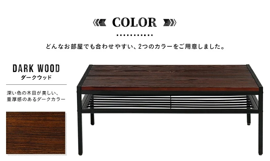 どんなお部屋でも合わせやすい、2つのカラーをご用意しました。深い色の木目が美しい、重厚感のあるダークカラー