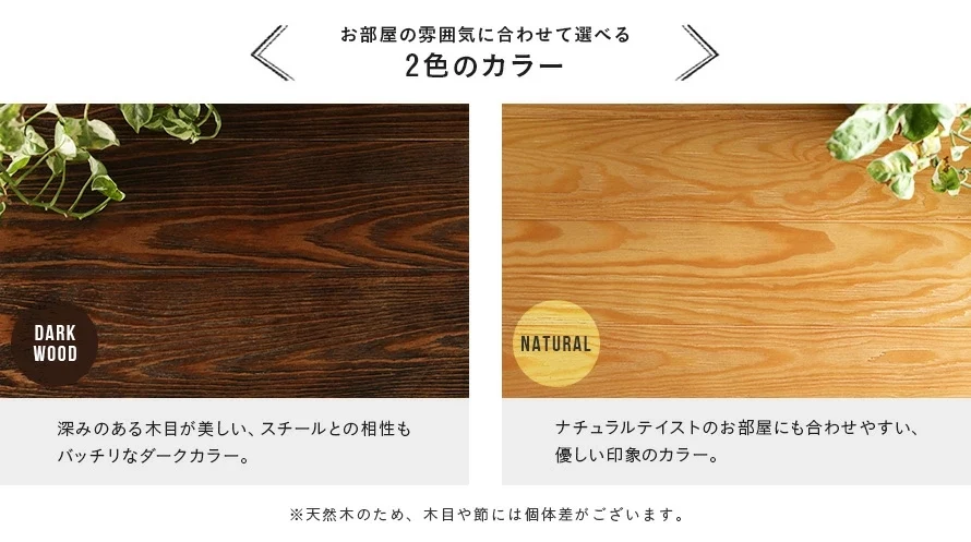 2色のカラー展開。ダークウッドは、深みのある木目が美しい、スチールとの相性もバッチリなダークカラー。ナチュラルは、ナチュラルテイストのお部屋にも合わせやすい、優しい印象のカラー