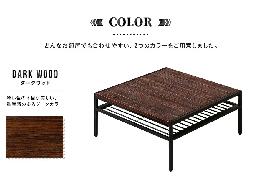 どんなお部屋でも合わせやすい、2つのカラーをご用意しました。深い色の木目が美しい、重厚感のあるダークカラー