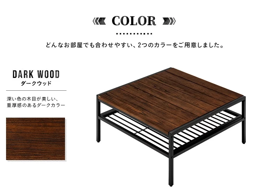 どんなお部屋でも合わせやすい、2つのカラーをご用意しました。深い色の木目が美しい、重厚感のあるダークカラー